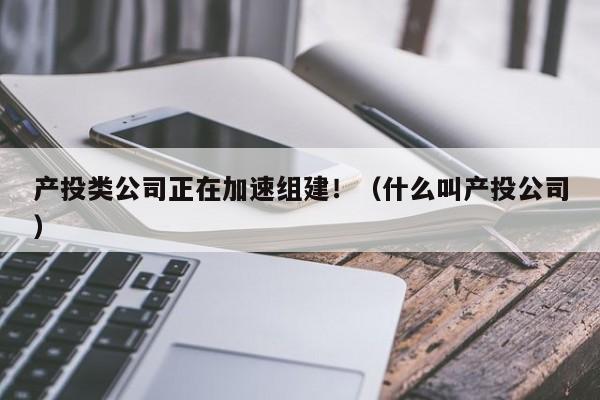 产投类公司正在加速组建！（什么叫产投公司）