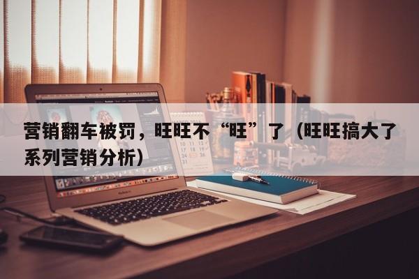 营销翻车被罚，旺旺不“旺”了（旺旺搞大了系列营销分析）