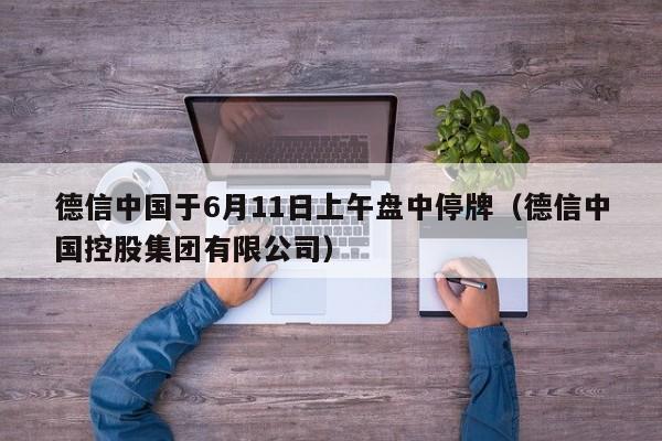 德信中国于6月11日上午盘中停牌（德信中国控股集团有限公司）