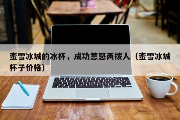 蜜雪冰城的冰杯，成功惹怒两拨人（蜜雪冰城杯子价格）