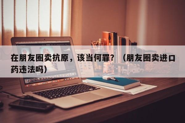 在朋友圈卖抗原，该当何罪？（朋友圈卖进口药违法吗）