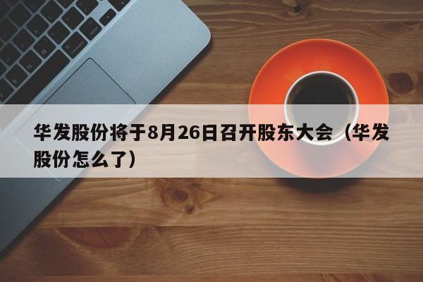 华发股份将于8月26日召开股东大会（华发股份怎么了）