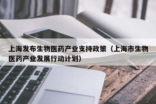 上海发布生物医药产业支持政策（上海市生物医药产业发展行动计划）