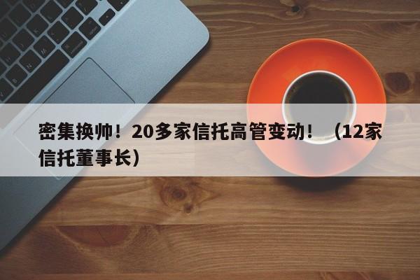 密集换帅！20多家信托高管变动！（12家信托董事长）