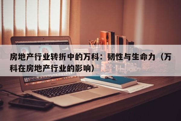 房地产行业转折中的万科：韧性与生命力（万科在房地产行业的影响）