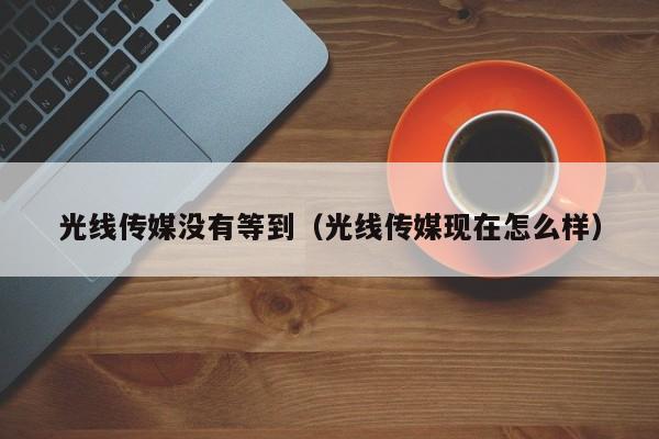 光线传媒没有等到（光线传媒现在怎么样）