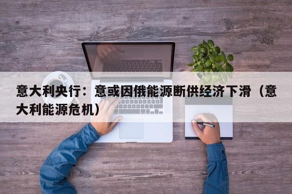 意大利央行：意或因俄能源断供经济下滑（意大利能源危机）