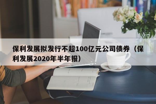 保利发展拟发行不超100亿元公司债券（保利发展2020年半年报）