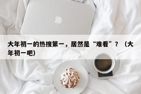 大年初一的热搜第一，居然是“难看”？（大年初一吧）