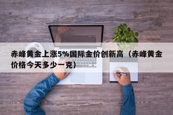 赤峰黄金上涨5%国际金价创新高（赤峰黄金价格今天多少一克）