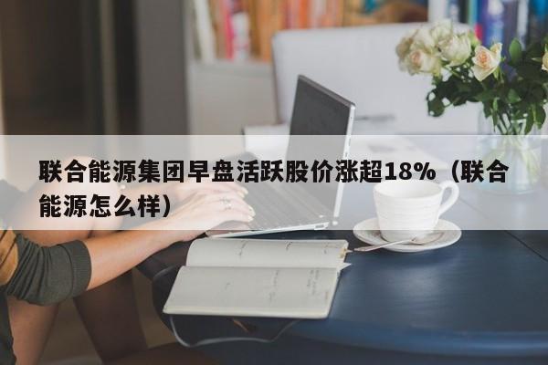 联合能源集团早盘活跃股价涨超18%（联合能源怎么样）