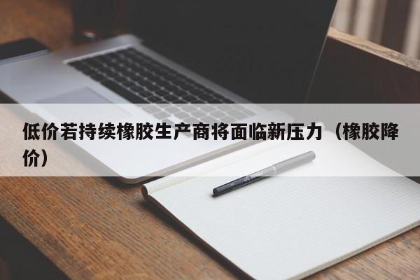 低价若持续橡胶生产商将面临新压力（橡胶降价）