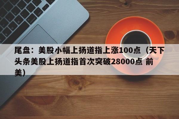 尾盘：美股小幅上扬道指上涨100点（天下头条美股上扬道指首次突破28000点 前美）
