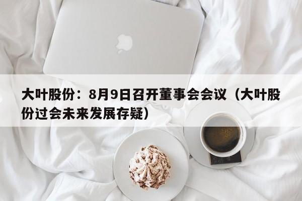 大叶股份：8月9日召开董事会会议（大叶股份过会未来发展存疑）