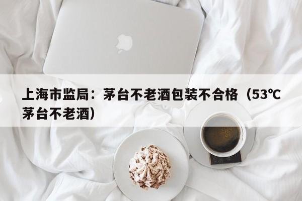 上海市监局：茅台不老酒包装不合格（53℃茅台不老酒）