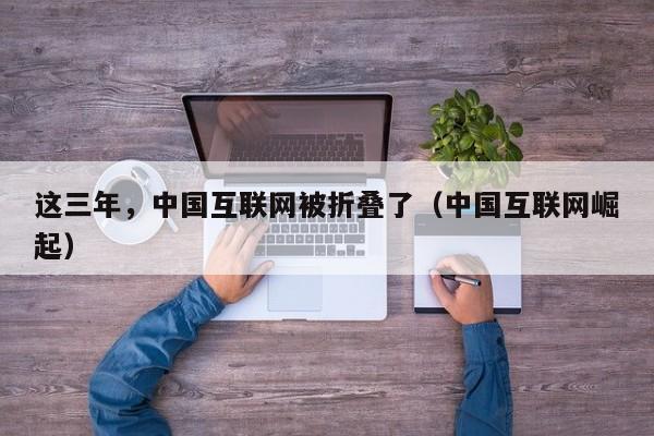 这三年，中国互联网被折叠了（中国互联网崛起）