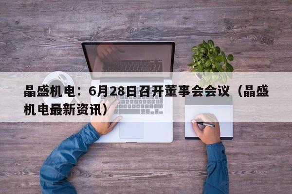 晶盛机电：6月28日召开董事会会议（晶盛机电最新资讯）
