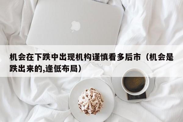 机会在下跌中出现机构谨慎看多后市（机会是跌出来的,逢低布局）