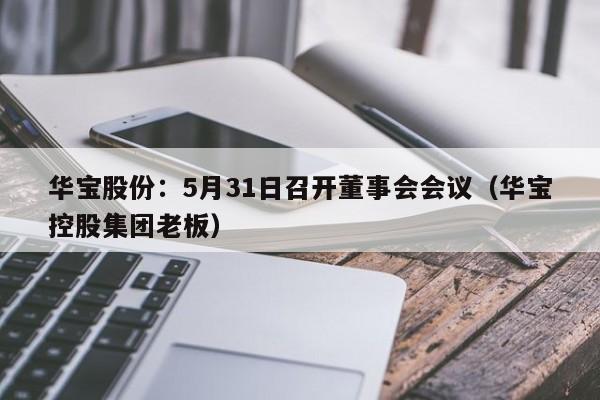 华宝股份：5月31日召开董事会会议（华宝控股集团老板）
