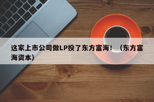 这家上市公司做LP投了东方富海！（东方富海资本）