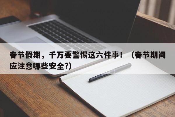 春节假期，千万要警惕这六件事！（春节期间应注意哪些安全?）