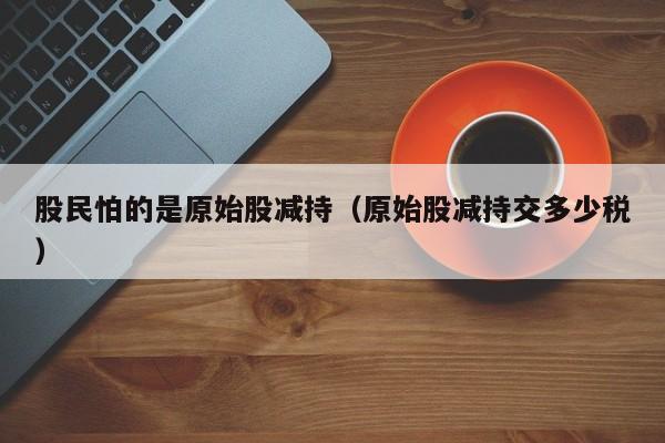 股民怕的是原始股减持（原始股减持交多少税）