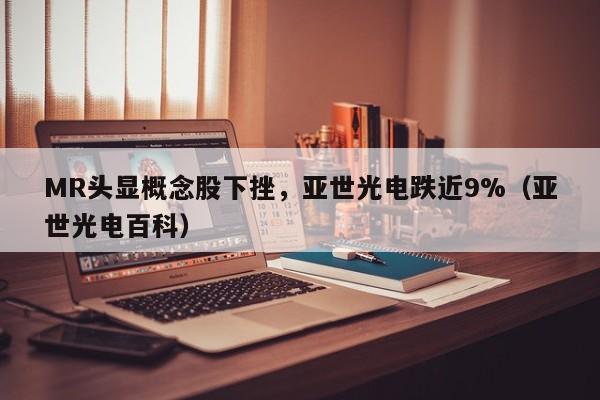 MR头显概念股下挫，亚世光电跌近9%（亚世光电百科）