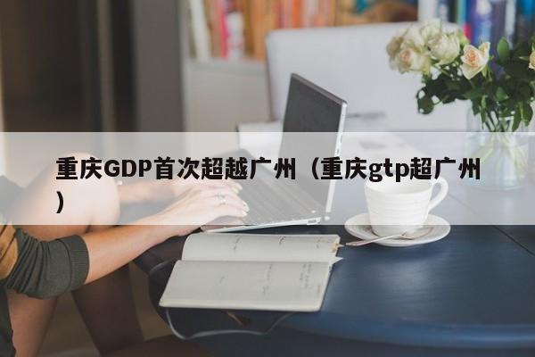 重庆GDP首次超越广州（重庆gtp超广州）