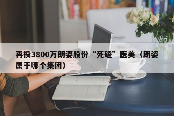 再投3800万朗姿股份“死磕”医美（朗姿属于哪个集团）