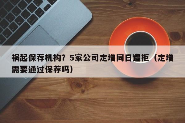 祸起保荐机构？5家公司定增同日遭拒（定增需要通过保荐吗）