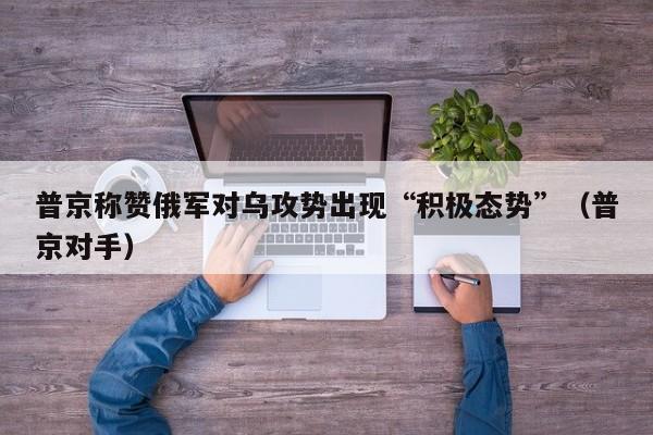 普京称赞俄军对乌攻势出现“积极态势”（普京对手）