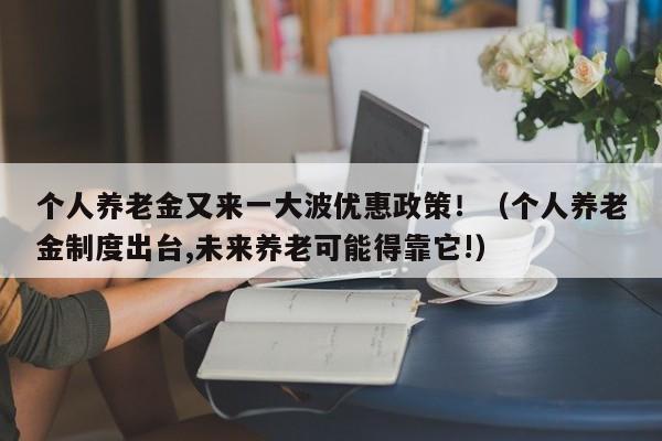 个人养老金又来一大波优惠政策！（个人养老金制度出台,未来养老可能得靠它!）