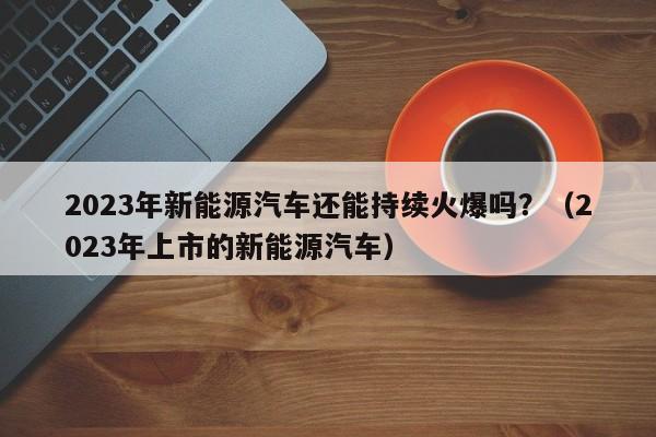2023年新能源汽车还能持续火爆吗？（2023年上市的新能源汽车）