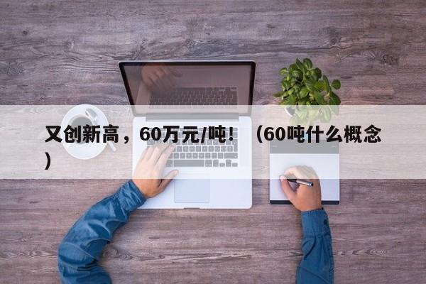 又创新高，60万元/吨！（60吨什么概念）