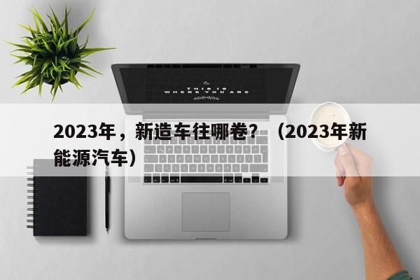 2023年，新造车往哪卷？（2023年新能源汽车）