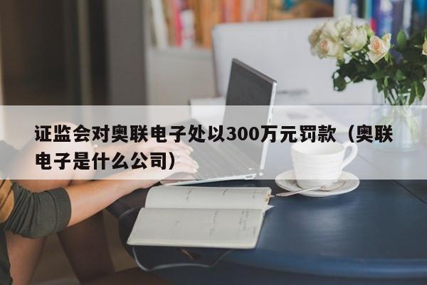 证监会对奥联电子处以300万元罚款（奥联电子是什么公司）
