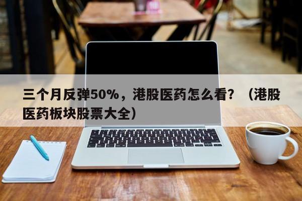 三个月反弹50%，港股医药怎么看？（港股医药板块股票大全）