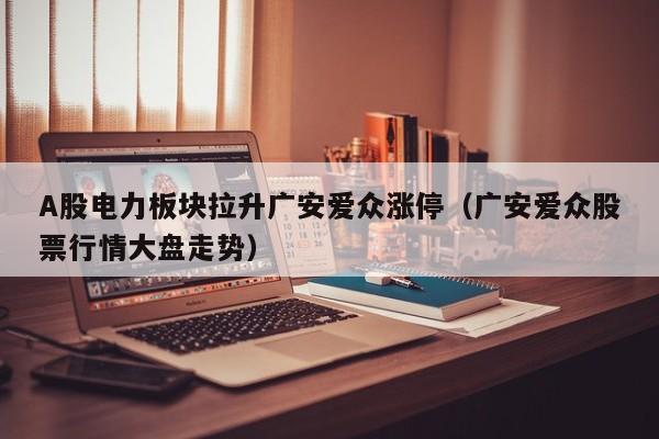 A股电力板块拉升广安爱众涨停（广安爱众股票行情大盘走势）