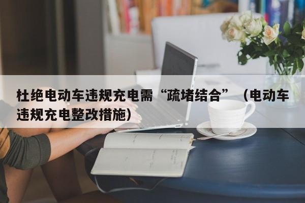杜绝电动车违规充电需“疏堵结合”（电动车违规充电整改措施）