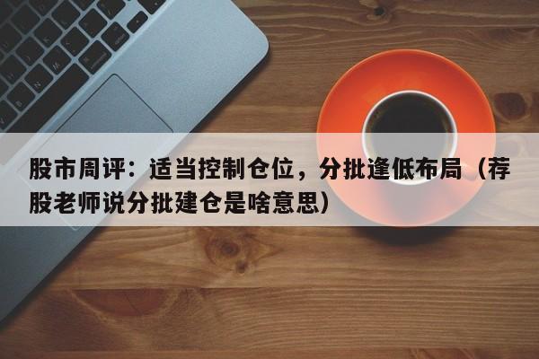 股市周评：适当控制仓位，分批逢低布局（荐股老师说分批建仓是啥意思）
