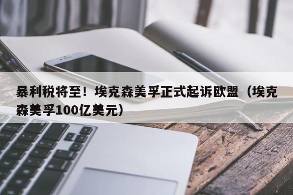 暴利税将至！埃克森美孚正式起诉欧盟（埃克森美孚100亿美元）