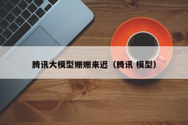 腾讯大模型姗姗来迟（腾讯 模型）