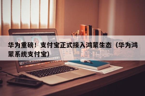 华为重磅！支付宝正式接入鸿蒙生态（华为鸿蒙系统支付宝）