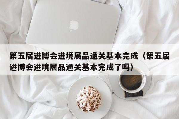 第五届进博会进境展品通关基本完成（第五届进博会进境展品通关基本完成了吗）