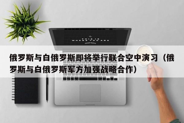 俄罗斯与白俄罗斯即将举行联合空中演习（俄罗斯与白俄罗斯军方加强战略合作）