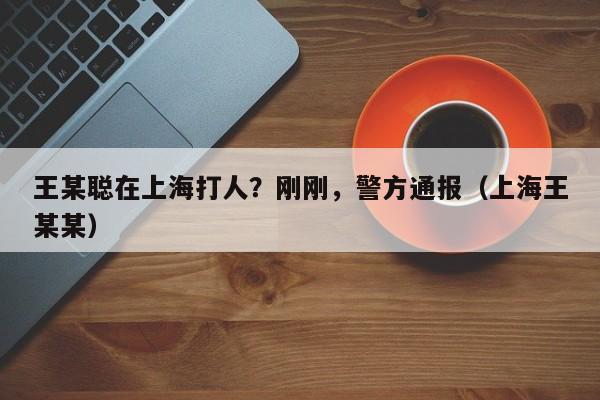 王某聪在上海打人？刚刚，警方通报（上海王某某）