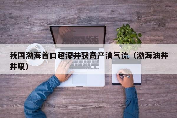 我国渤海首口超深井获高产油气流（渤海油井井喷）