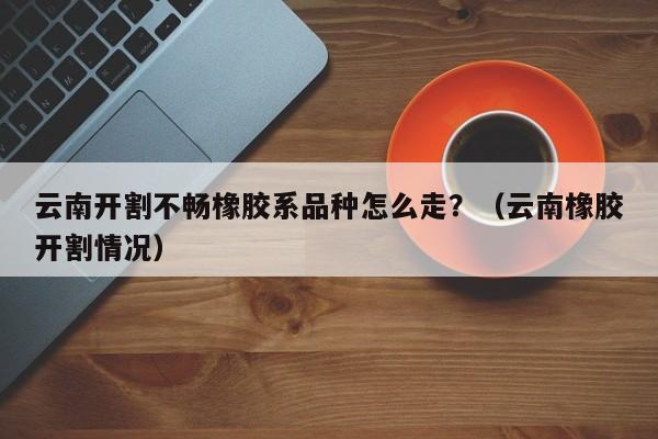 云南开割不畅橡胶系品种怎么走？（云南橡胶开割情况）