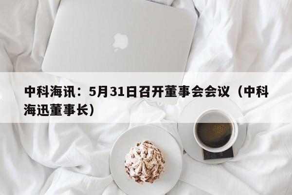 中科海讯：5月31日召开董事会会议（中科海迅董事长）