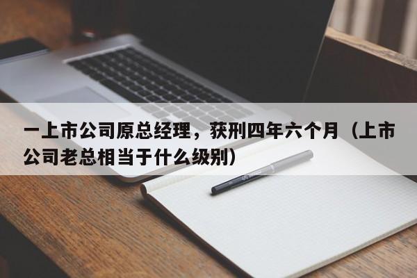 一上市公司原总经理，获刑四年六个月（上市公司老总相当于什么级别）